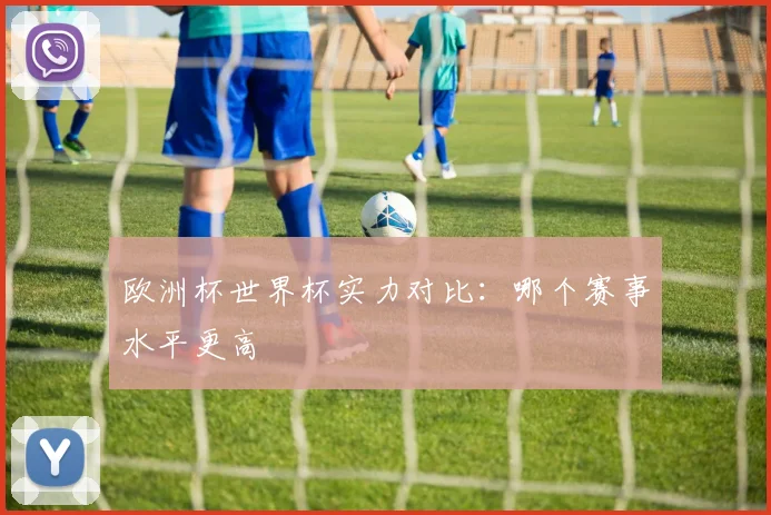 欧洲杯世界杯实力对比:哪个赛事水平更高