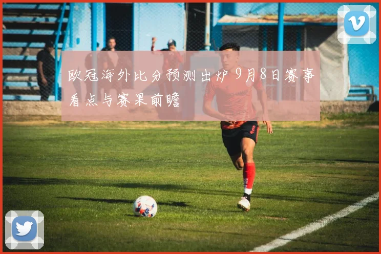 欧冠海外比分预测出炉 9月8日赛事看点与赛果前瞻
