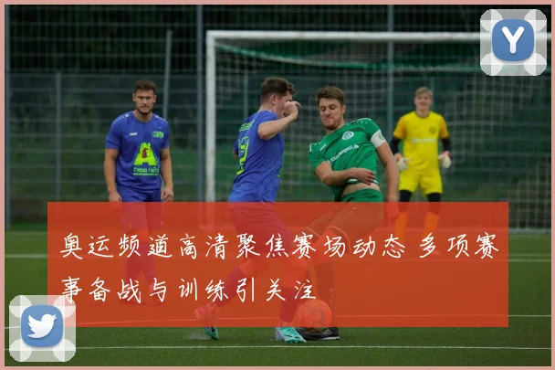 奥运频道高清聚焦赛场动态 多项赛事备战与训练引关注