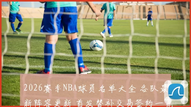 2026赛季NBA球员名单大全 各队最新阵容更新 首发替补交易签约一览