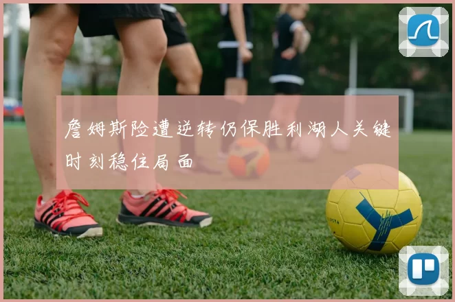 詹姆斯险遭逆转仍保胜利湖人关键时刻稳住局面