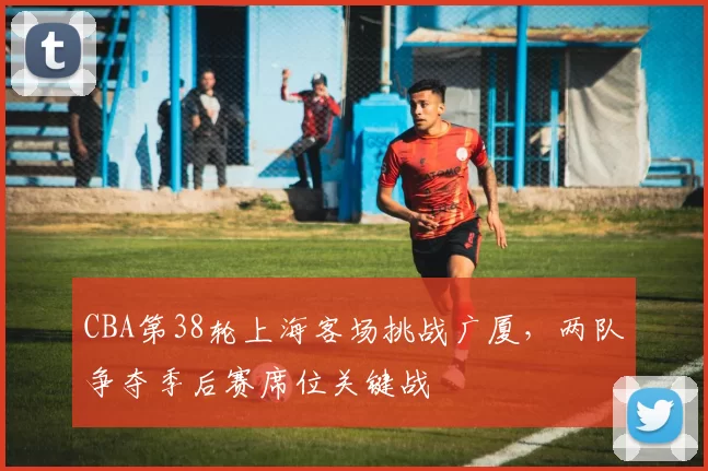 CBA第38轮上海客场挑战广厦,两队争夺季后赛席位关键战