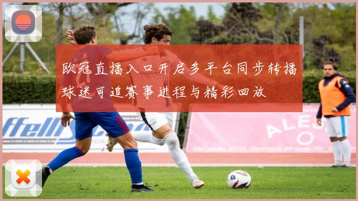 欧冠直播入口开启多平台同步转播球迷可追赛事进程与精彩回放
