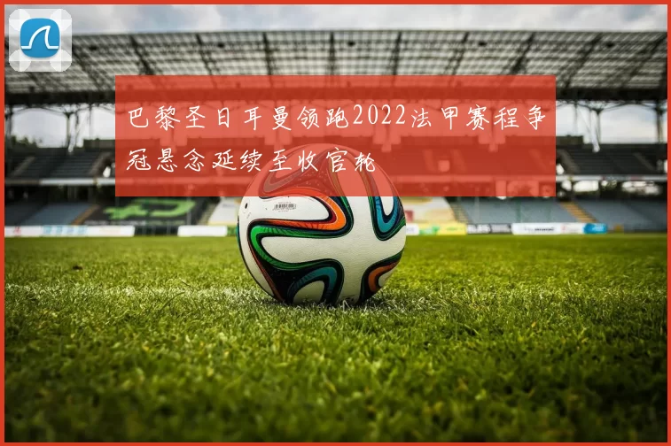 巴黎圣日耳曼领跑2022法甲赛程争冠悬念延续至收官轮