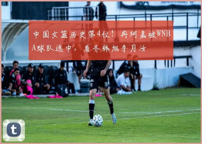 中国女篮历史第4位!冉珂嘉被WNBA球队选中,看齐韩旭李月汝