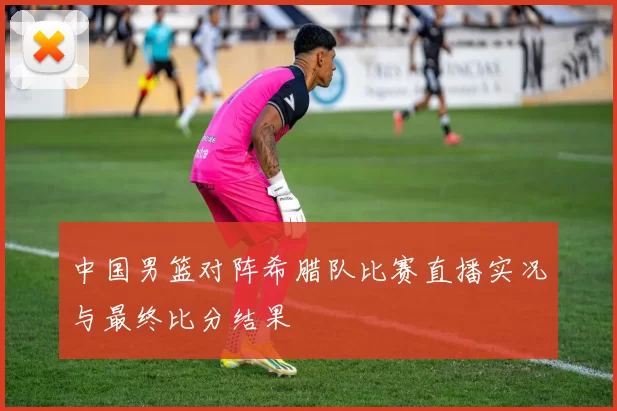 中国男篮对阵希腊队比赛直播实况与最终比分结果