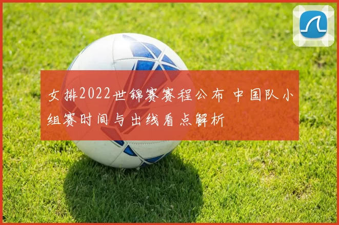女排2022世锦赛赛程公布 中国队小组赛时间与出线看点解析