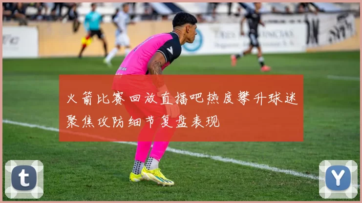 火箭比赛回放直播吧热度攀升球迷聚焦攻防细节复盘表现