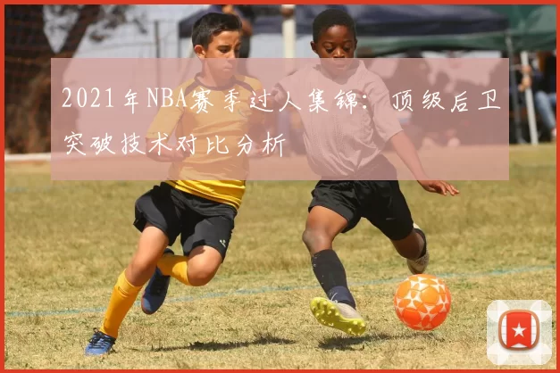 2021年NBA赛季过人集锦：顶级后卫突破技术对比分析