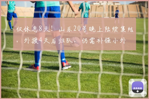 仅休息8天！山东20号晚上陆续集结，外援4天后归队，仍需补强小外