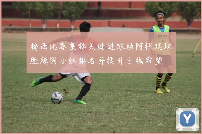 梅西比赛集锦关键进球助阿根廷取胜稳固小组排名并提升出线希望