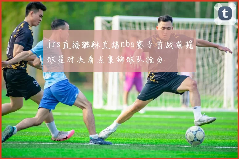jrs直播貔貅直播nba赛季首战前瞻球星对决看点集锦球队抢分