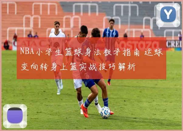 NBA小学生篮球身法教学指南 运球变向转身上篮实战技巧解析