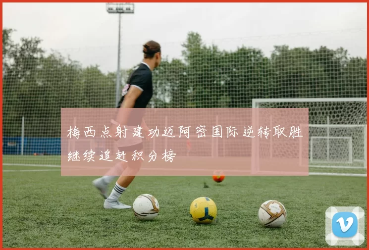 梅西点射建功迈阿密国际逆转取胜继续追赶积分榜