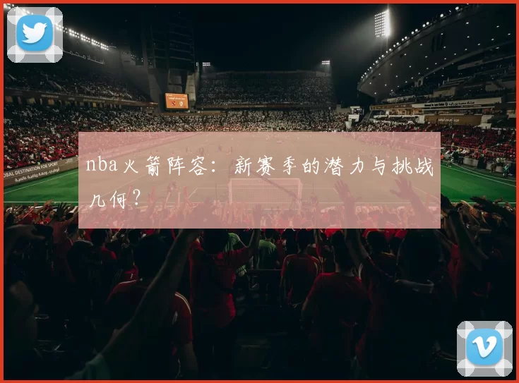 nba火箭阵容:新赛季的潜力与挑战几何?