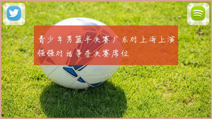 青少年男篮半决赛广东对上海上演强强对话争夺决赛席位