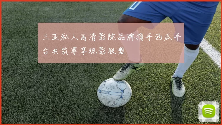 三亚私人高清影院品牌携手西瓜平台共筑尊享观影联盟