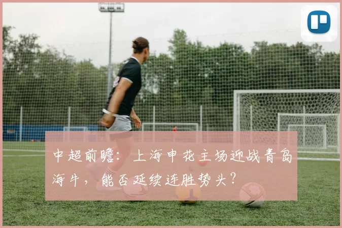 中超前瞻：上海申花主场迎战青岛海牛，能否延续连胜势头？