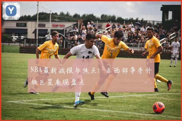 NBA最新战报与焦点:东西部争夺升级巨星表现盘点