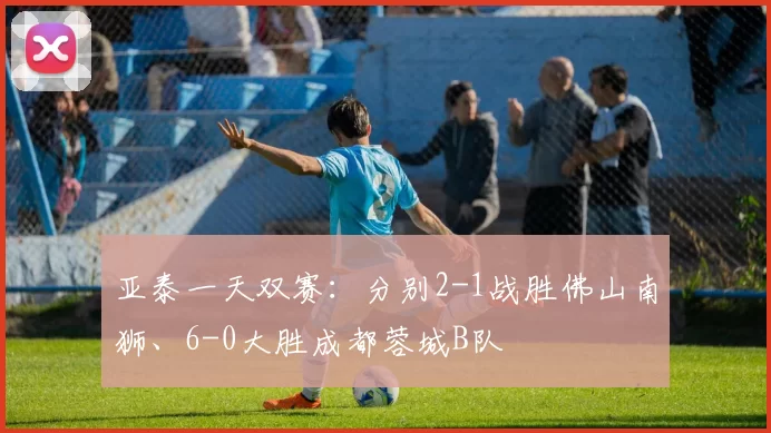 亚泰一天双赛:分别2-1战胜佛山南狮、6-0大胜成都蓉城B队