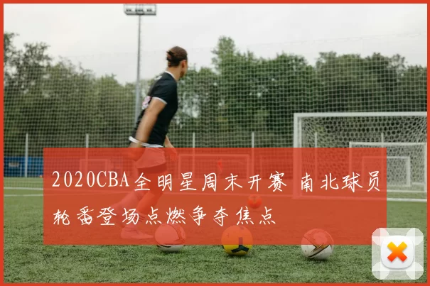 2020CBA全明星周末开赛 南北球员轮番登场点燃争夺焦点
