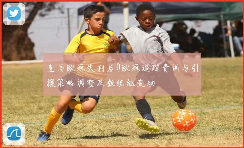 皇马欧冠失利后0欧冠追踪青训与引援策略调整及教练组变动