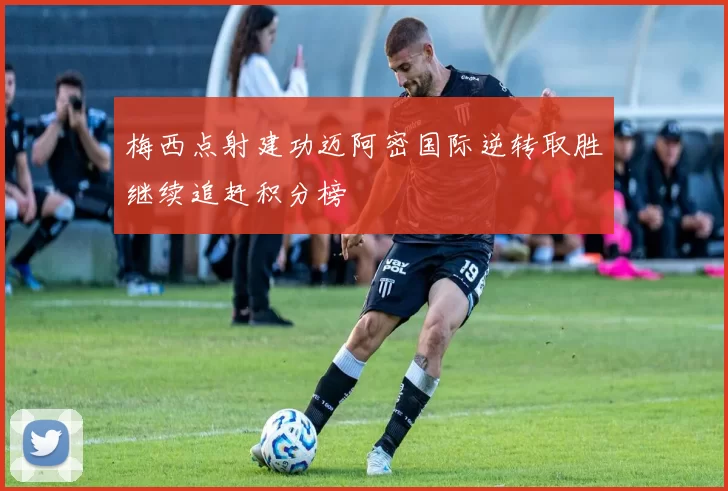梅西点射建功迈阿密国际逆转取胜继续追赶积分榜