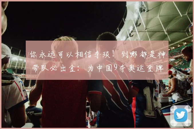 你永远可以相信李琰!到哪都是神 带队必出金:为中国9夺奥运金牌