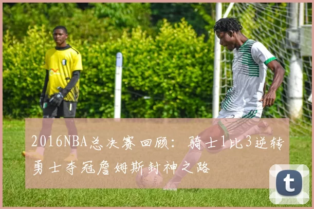 2016NBA总决赛回顾：骑士1比3逆转勇士夺冠詹姆斯封神之路
