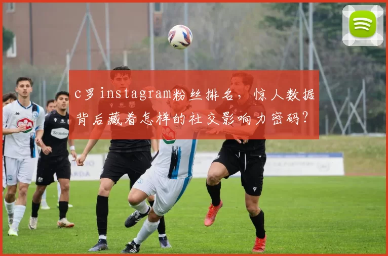 c罗instagram粉丝排名，惊人数据背后藏着怎样的社交影响力密码？