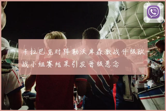 卡拉巴克对阵勒沃库森激战升级欧战小组赛结果引发晋级悬念