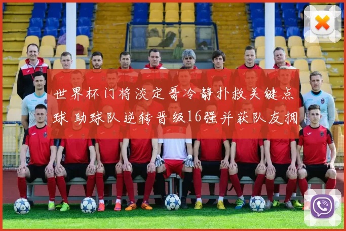 世界杯门将淡定哥冷静扑救关键点球 助球队逆转晋级16强并获队友拥抱