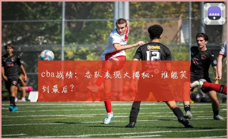 cba战绩：各队表现大揭秘，谁能笑到最后？