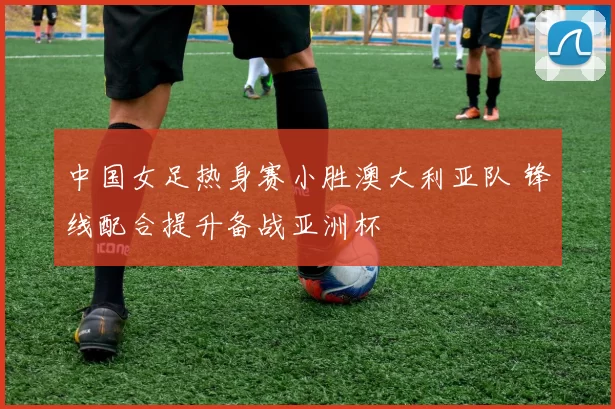 中国女足热身赛小胜澳大利亚队 锋线配合提升备战亚洲杯