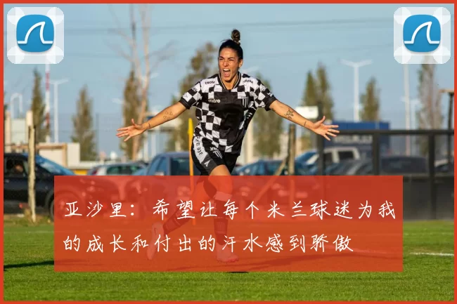 亚沙里：希望让每个米兰球迷为我的成长和付出的汗水感到骄傲