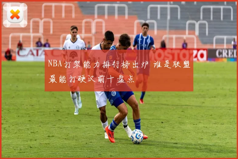 NBA打架能力排行榜出炉 谁是联盟最能打硬汉前十盘点