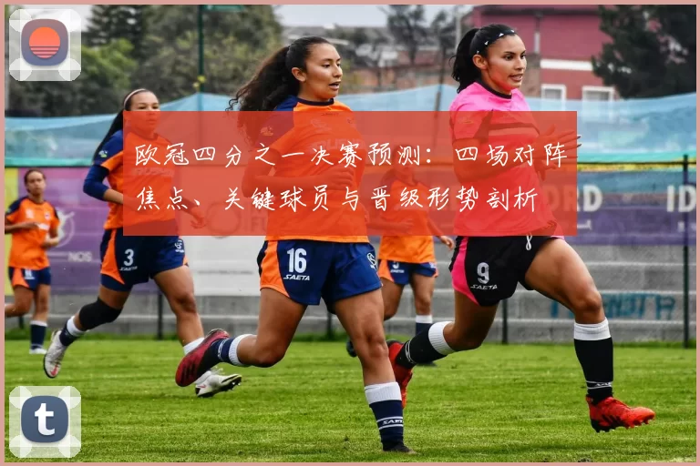 欧冠四分之一决赛预测：四场对阵焦点、关键球员与晋级形势剖析