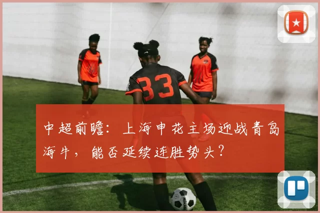中超前瞻：上海申花主场迎战青岛海牛，能否延续连胜势头？
