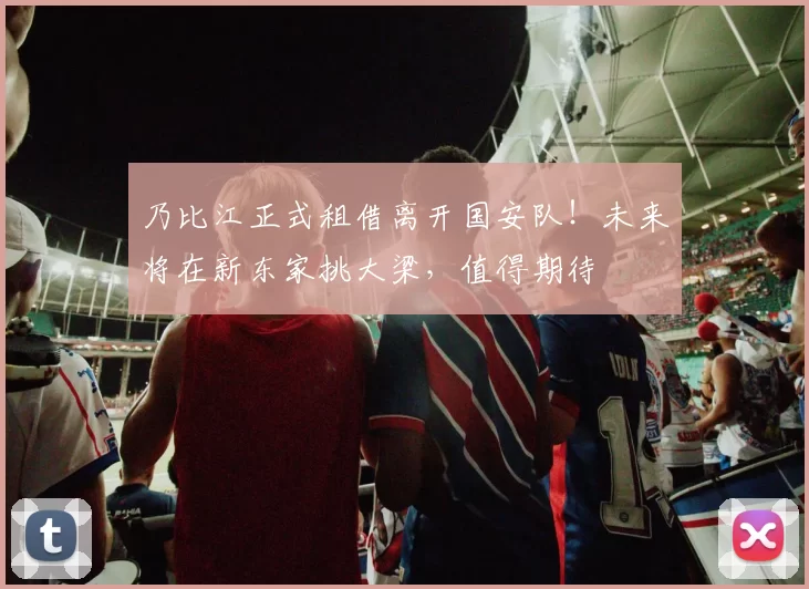 乃比江正式租借离开国安队!未来将在新东家挑大梁,值得期待