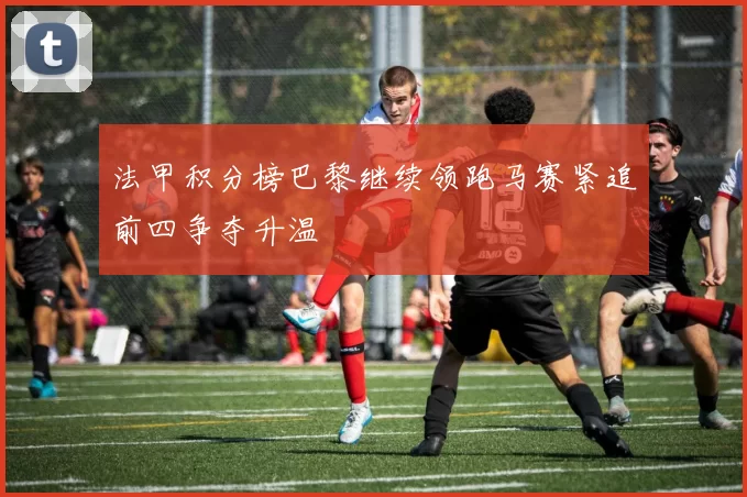 法甲积分榜巴黎继续领跑马赛紧追前四争夺升温