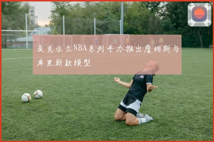 麦克法兰NBA系列手办推出詹姆斯与库里新款模型