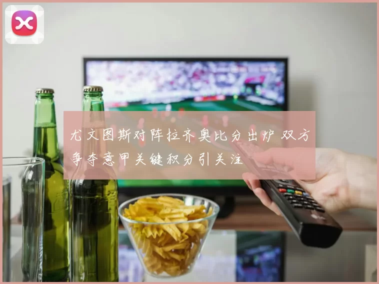 尤文图斯对阵拉齐奥比分出炉 双方争夺意甲关键积分引关注
