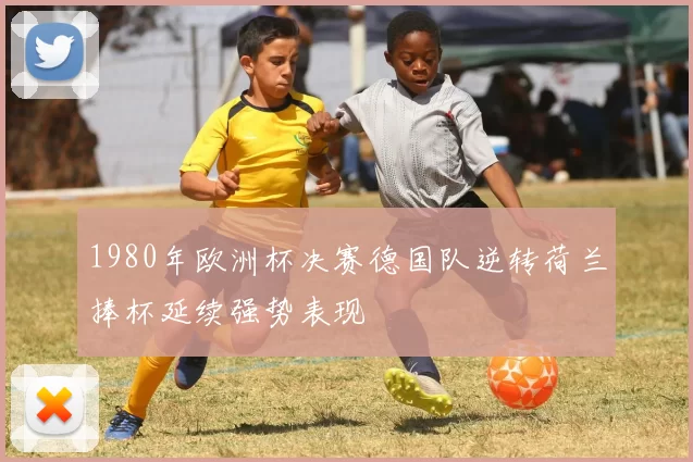1980年欧洲杯决赛德国队逆转荷兰捧杯延续强势表现