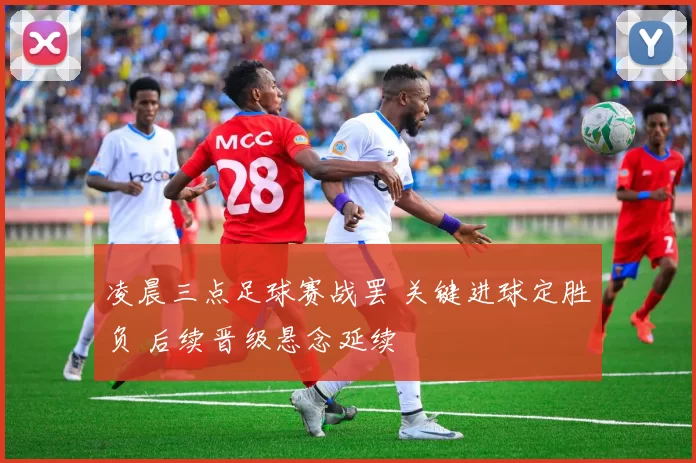 凌晨三点足球赛战罢 关键进球定胜负 后续晋级悬念延续