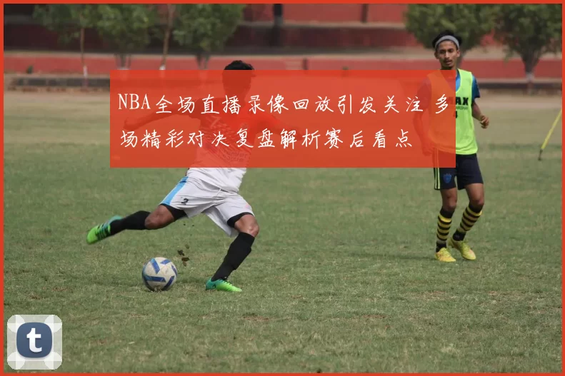 NBA全场直播录像回放引发关注 多场精彩对决复盘解析赛后看点