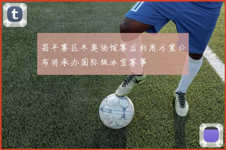 昌平赛区冬奥场馆赛后利用方案公布将承办国际级冰雪赛事