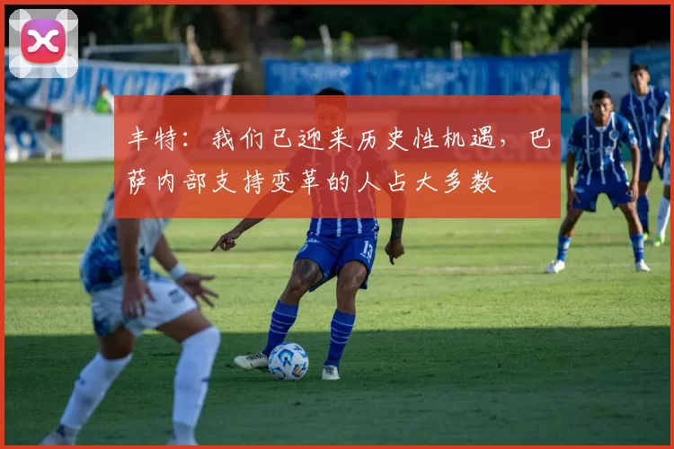 丰特:我们已迎来历史性机遇,巴萨内部支持变革的人占大多数