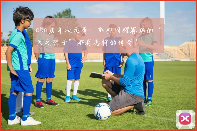 cba历年状元秀:那些闪耀赛场的“天之骄子”都有怎样的传奇?